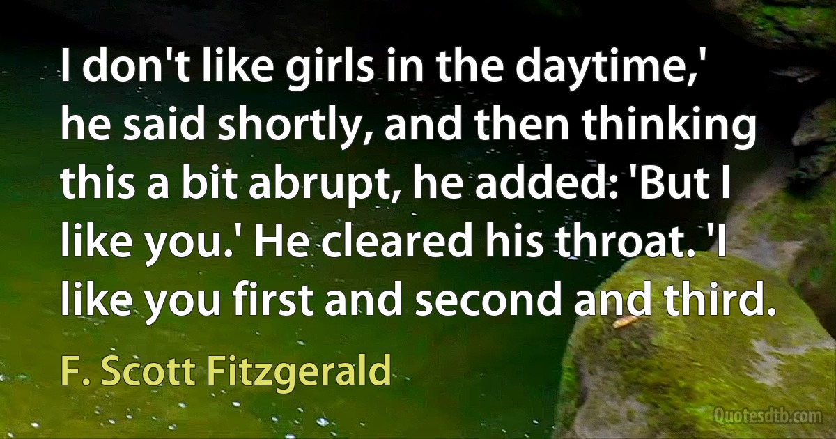 I don't like girls in the daytime,' he said shortly, and then thinking this a bit abrupt, he added: 'But I like you.' He cleared his throat. 'I like you first and second and third. (F. Scott Fitzgerald)