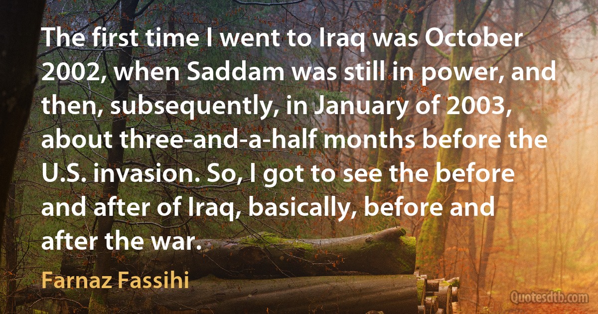 The first time I went to Iraq was October 2002, when Saddam was still in power, and then, subsequently, in January of 2003, about three-and-a-half months before the U.S. invasion. So, I got to see the before and after of Iraq, basically, before and after the war. (Farnaz Fassihi)