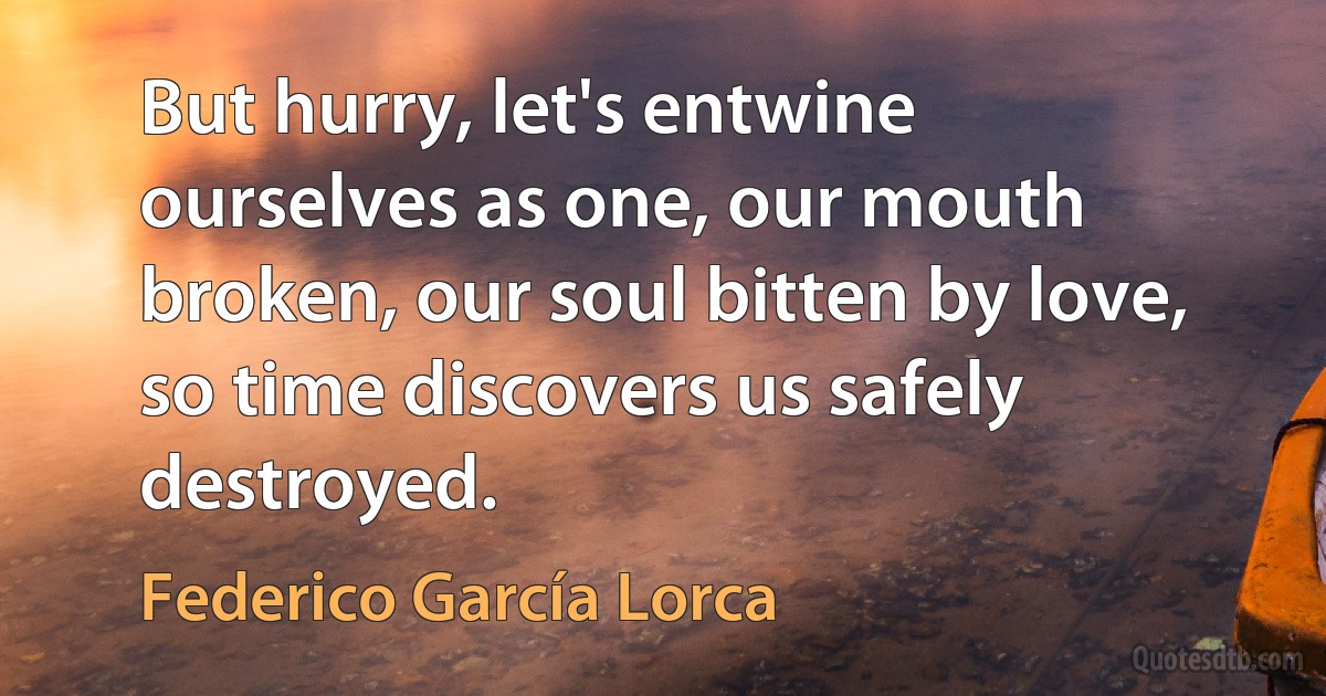 But hurry, let's entwine ourselves as one, our mouth broken, our soul bitten by love, so time discovers us safely destroyed. (Federico García Lorca)