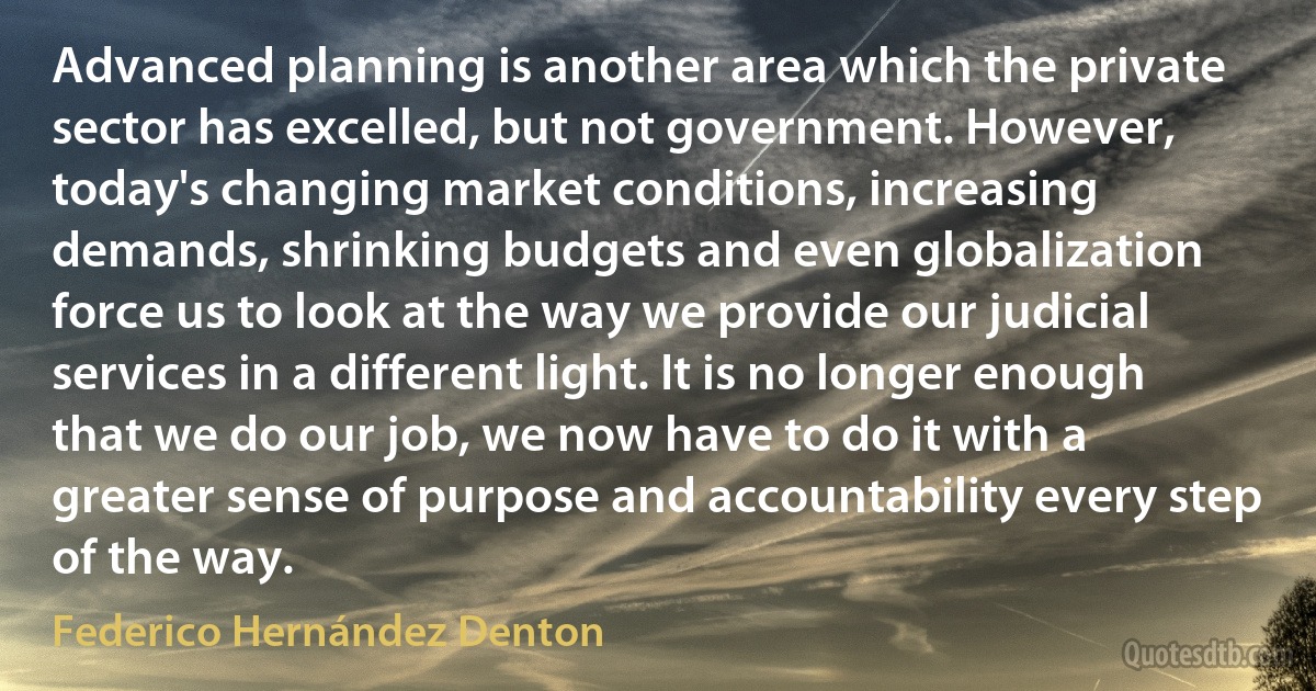 Advanced planning is another area which the private sector has excelled, but not government. However, today's changing market conditions, increasing demands, shrinking budgets and even globalization force us to look at the way we provide our judicial services in a different light. It is no longer enough that we do our job, we now have to do it with a greater sense of purpose and accountability every step of the way. (Federico Hernández Denton)