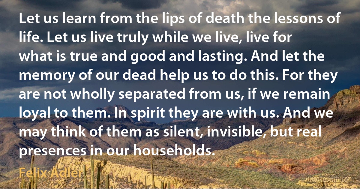 Let us learn from the lips of death the lessons of life. Let us live truly while we live, live for what is true and good and lasting. And let the memory of our dead help us to do this. For they are not wholly separated from us, if we remain loyal to them. In spirit they are with us. And we may think of them as silent, invisible, but real presences in our households. (Felix Adler)