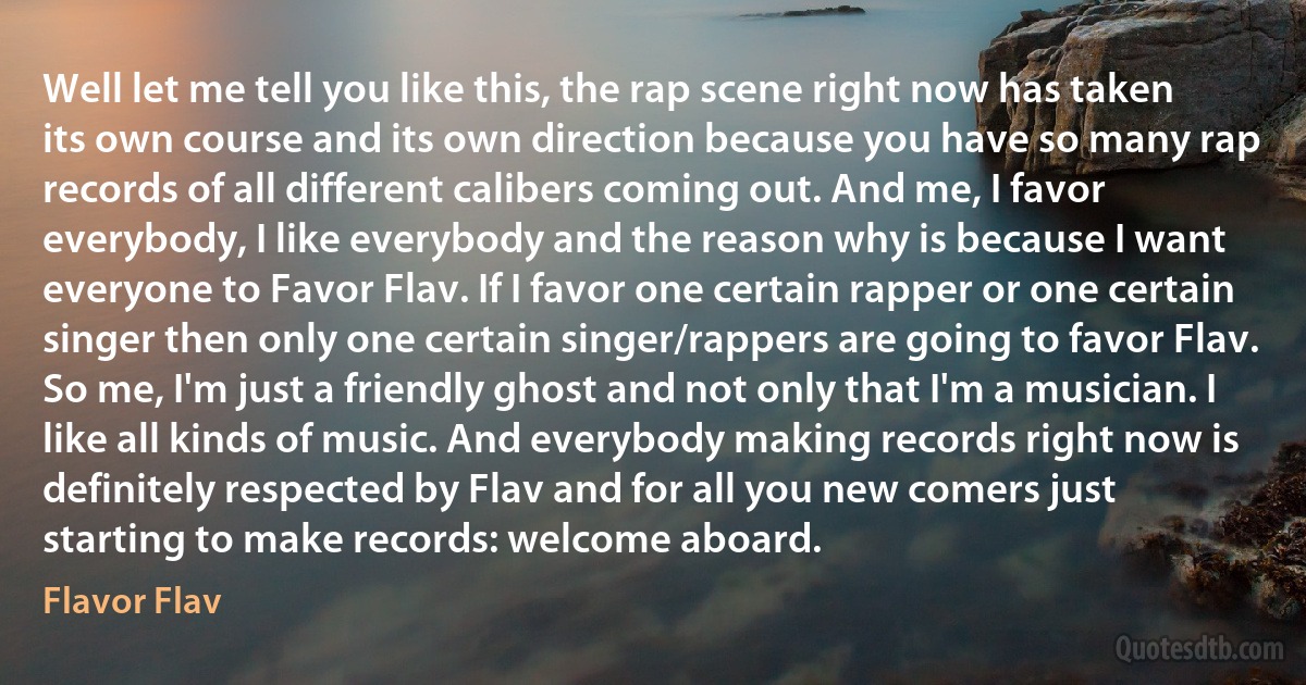 Well let me tell you like this, the rap scene right now has taken its own course and its own direction because you have so many rap records of all different calibers coming out. And me, I favor everybody, I like everybody and the reason why is because I want everyone to Favor Flav. If I favor one certain rapper or one certain singer then only one certain singer/rappers are going to favor Flav. So me, I'm just a friendly ghost and not only that I'm a musician. I like all kinds of music. And everybody making records right now is definitely respected by Flav and for all you new comers just starting to make records: welcome aboard. (Flavor Flav)