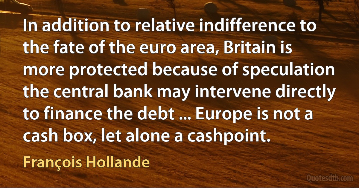 In addition to relative indifference to the fate of the euro area, Britain is more protected because of speculation the central bank may intervene directly to finance the debt ... Europe is not a cash box, let alone a cashpoint. (François Hollande)