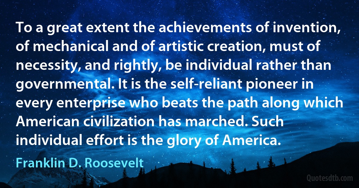 To a great extent the achievements of invention, of mechanical and of artistic creation, must of necessity, and rightly, be individual rather than governmental. It is the self-reliant pioneer in every enterprise who beats the path along which American civilization has marched. Such individual effort is the glory of America. (Franklin D. Roosevelt)