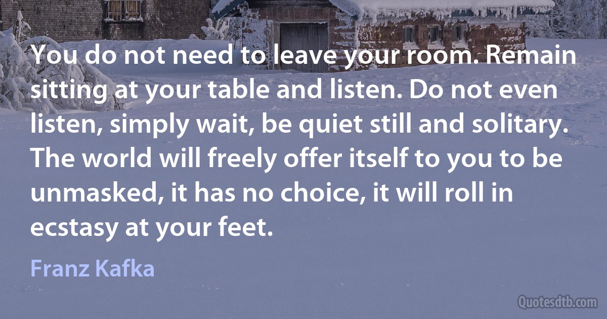 You do not need to leave your room. Remain sitting at your table and listen. Do not even listen, simply wait, be quiet still and solitary. The world will freely offer itself to you to be unmasked, it has no choice, it will roll in ecstasy at your feet. (Franz Kafka)