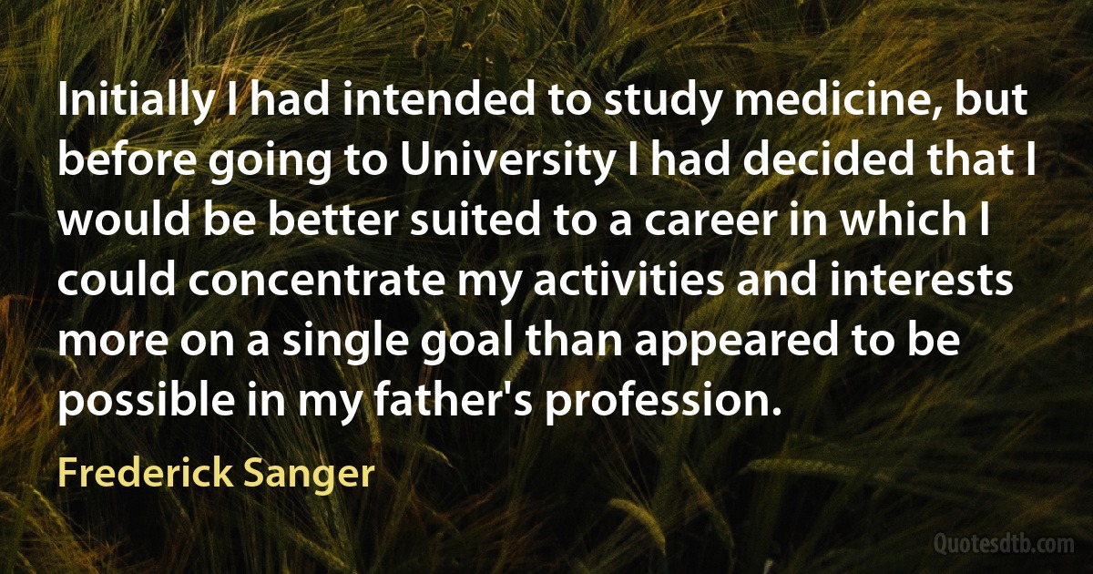 Initially I had intended to study medicine, but before going to University I had decided that I would be better suited to a career in which I could concentrate my activities and interests more on a single goal than appeared to be possible in my father's profession. (Frederick Sanger)