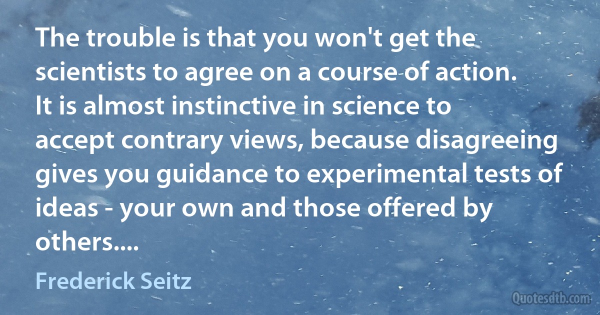 The trouble is that you won't get the scientists to agree on a course of action. It is almost instinctive in science to accept contrary views, because disagreeing gives you guidance to experimental tests of ideas - your own and those offered by others.... (Frederick Seitz)