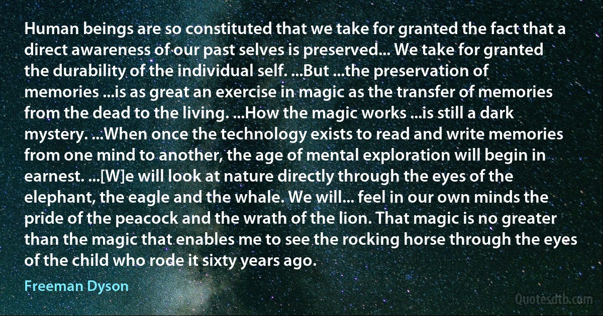 Human beings are so constituted that we take for granted the fact that a direct awareness of our past selves is preserved... We take for granted the durability of the individual self. ...But ...the preservation of memories ...is as great an exercise in magic as the transfer of memories from the dead to the living. ...How the magic works ...is still a dark mystery. ...When once the technology exists to read and write memories from one mind to another, the age of mental exploration will begin in earnest. ...[W]e will look at nature directly through the eyes of the elephant, the eagle and the whale. We will... feel in our own minds the pride of the peacock and the wrath of the lion. That magic is no greater than the magic that enables me to see the rocking horse through the eyes of the child who rode it sixty years ago. (Freeman Dyson)