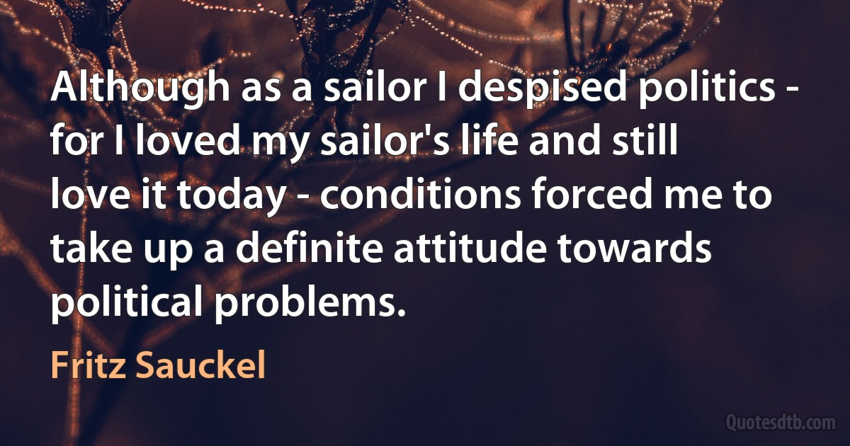 Although as a sailor I despised politics - for I loved my sailor's life and still love it today - conditions forced me to take up a definite attitude towards political problems. (Fritz Sauckel)