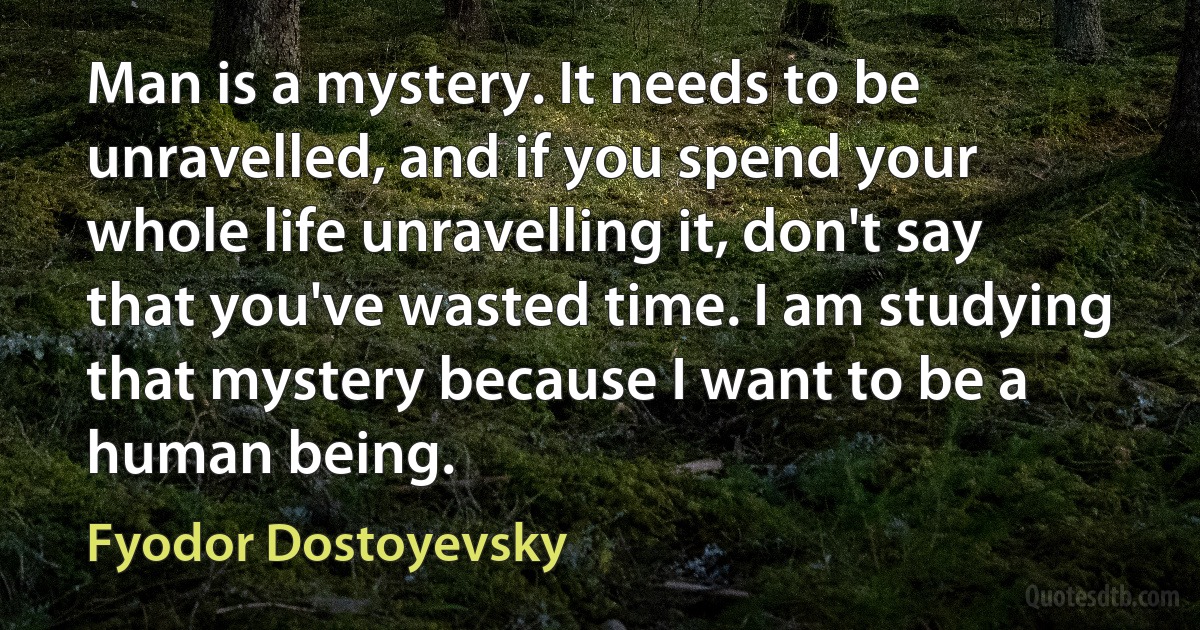 Man is a mystery. It needs to be unravelled, and if you spend your whole life unravelling it, don't say that you've wasted time. I am studying that mystery because I want to be a human being. (Fyodor Dostoyevsky)