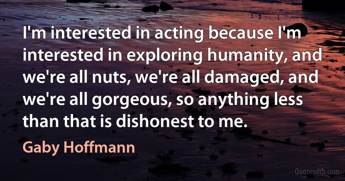 I'm interested in acting because I'm interested in exploring humanity, and we're all nuts, we're all damaged, and we're all gorgeous, so anything less than that is dishonest to me. (Gaby Hoffmann)