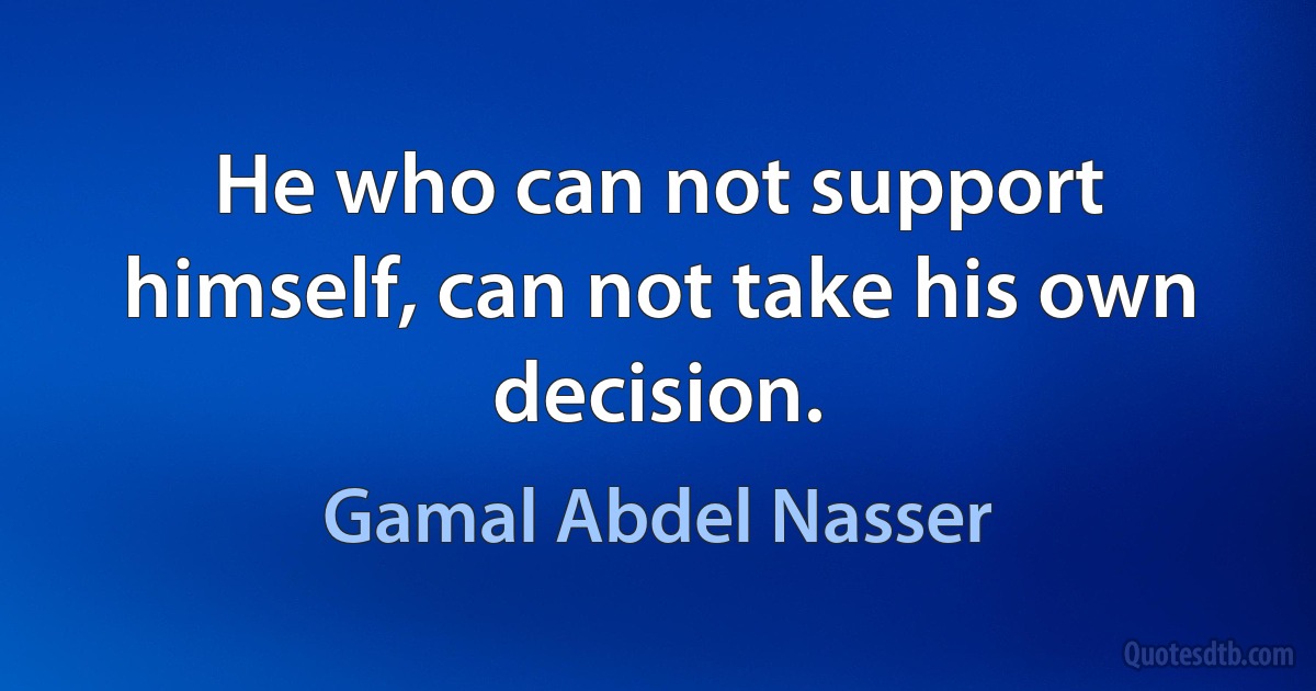 He who can not support himself, can not take his own decision. (Gamal Abdel Nasser)