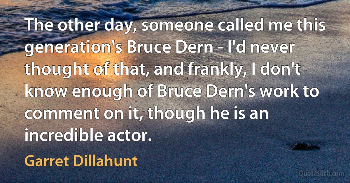 The other day, someone called me this generation's Bruce Dern - I'd never thought of that, and frankly, I don't know enough of Bruce Dern's work to comment on it, though he is an incredible actor. (Garret Dillahunt)