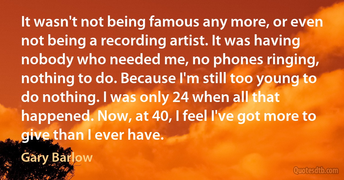 It wasn't not being famous any more, or even not being a recording artist. It was having nobody who needed me, no phones ringing, nothing to do. Because I'm still too young to do nothing. I was only 24 when all that happened. Now, at 40, I feel I've got more to give than I ever have. (Gary Barlow)