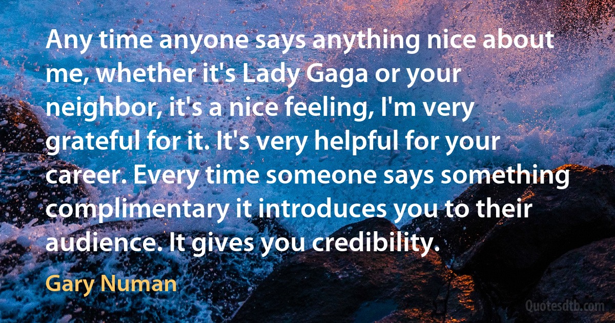 Any time anyone says anything nice about me, whether it's Lady Gaga or your neighbor, it's a nice feeling, I'm very grateful for it. It's very helpful for your career. Every time someone says something complimentary it introduces you to their audience. It gives you credibility. (Gary Numan)