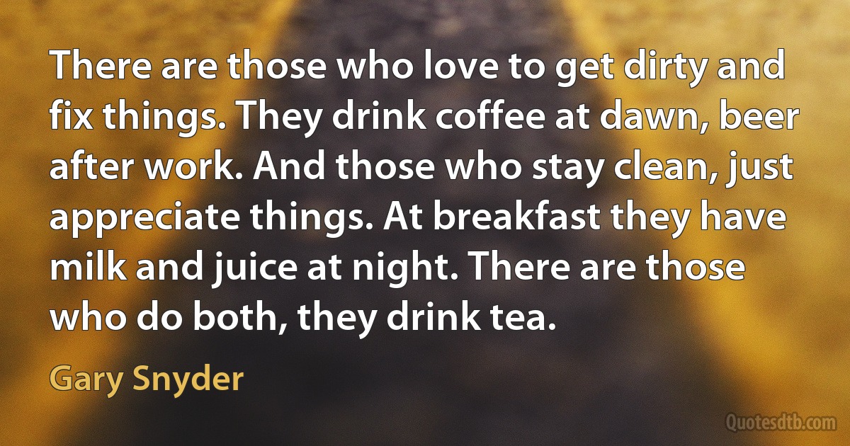 There are those who love to get dirty and fix things. They drink coffee at dawn, beer after work. And those who stay clean, just appreciate things. At breakfast they have milk and juice at night. There are those who do both, they drink tea. (Gary Snyder)