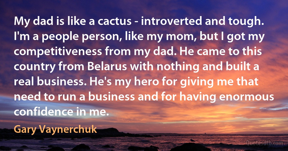 My dad is like a cactus - introverted and tough. I'm a people person, like my mom, but I got my competitiveness from my dad. He came to this country from Belarus with nothing and built a real business. He's my hero for giving me that need to run a business and for having enormous confidence in me. (Gary Vaynerchuk)