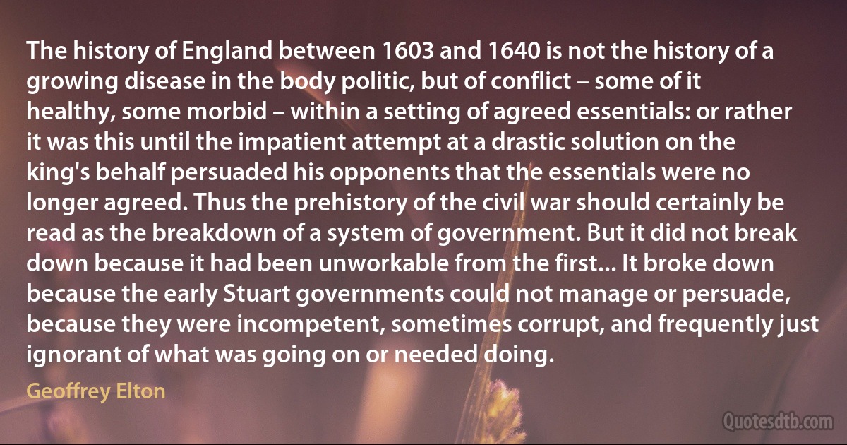 The history of England between 1603 and 1640 is not the history of a growing disease in the body politic, but of conflict – some of it healthy, some morbid – within a setting of agreed essentials: or rather it was this until the impatient attempt at a drastic solution on the king's behalf persuaded his opponents that the essentials were no longer agreed. Thus the prehistory of the civil war should certainly be read as the breakdown of a system of government. But it did not break down because it had been unworkable from the first... It broke down because the early Stuart governments could not manage or persuade, because they were incompetent, sometimes corrupt, and frequently just ignorant of what was going on or needed doing. (Geoffrey Elton)