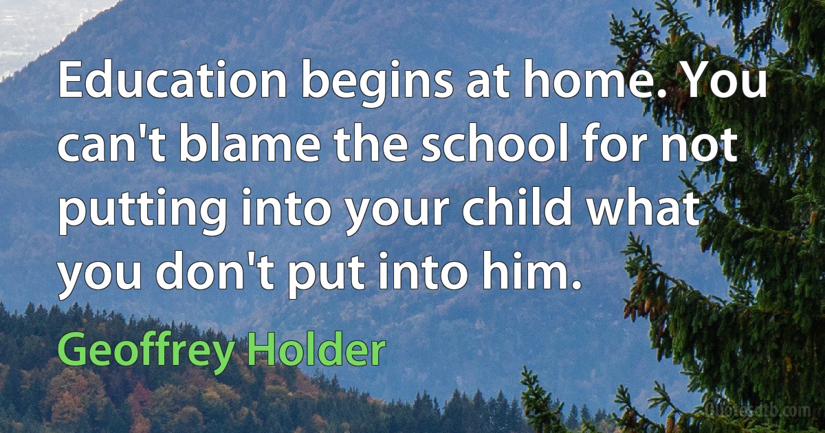 Education begins at home. You can't blame the school for not putting into your child what you don't put into him. (Geoffrey Holder)