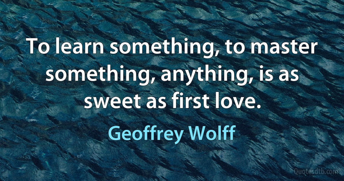 To learn something, to master something, anything, is as sweet as first love. (Geoffrey Wolff)