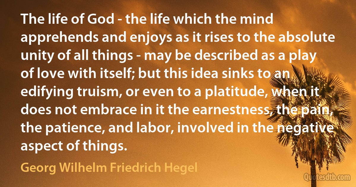 The life of God - the life which the mind apprehends and enjoys as it rises to the absolute unity of all things - may be described as a play of love with itself; but this idea sinks to an edifying truism, or even to a platitude, when it does not embrace in it the earnestness, the pain, the patience, and labor, involved in the negative aspect of things. (Georg Wilhelm Friedrich Hegel)