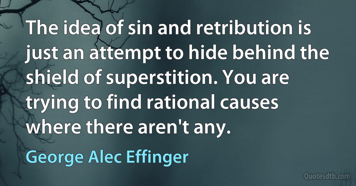 The idea of sin and retribution is just an attempt to hide behind the shield of superstition. You are trying to find rational causes where there aren't any. (George Alec Effinger)