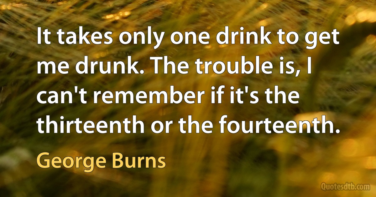 It takes only one drink to get me drunk. The trouble is, I can't remember if it's the thirteenth or the fourteenth. (George Burns)