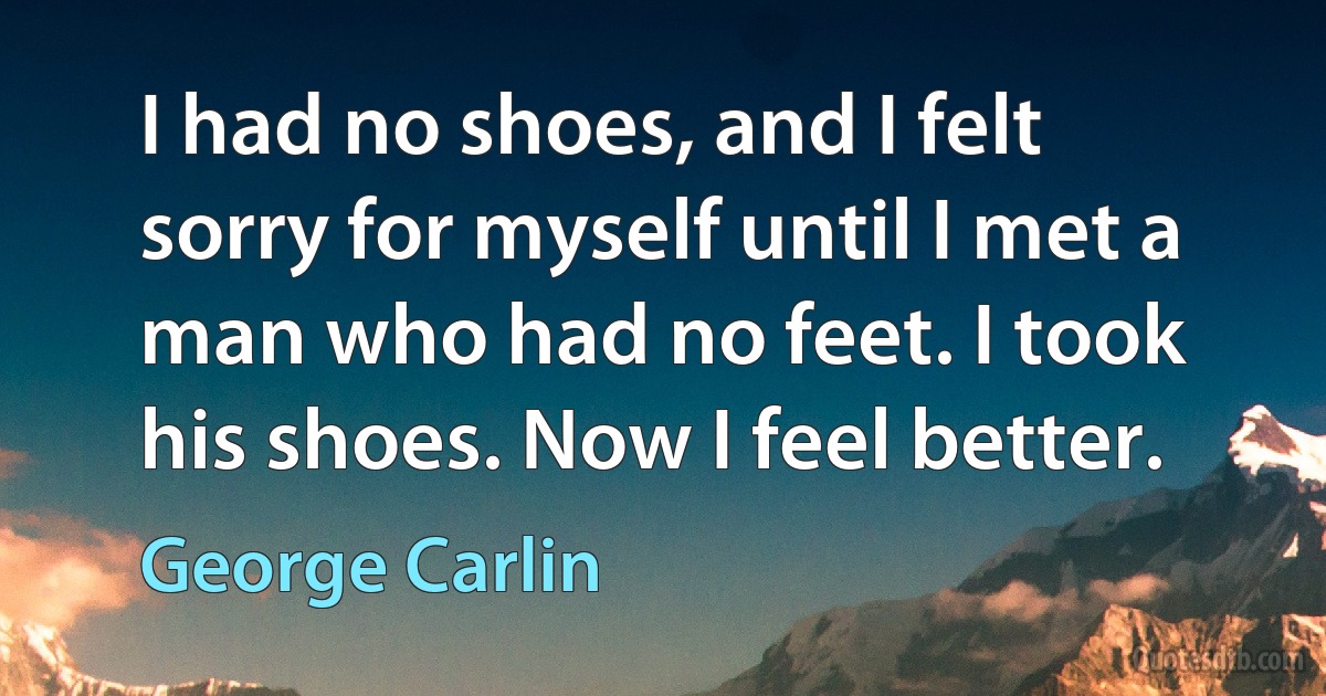 I had no shoes, and I felt sorry for myself until I met a man who had no feet. I took his shoes. Now I feel better. (George Carlin)