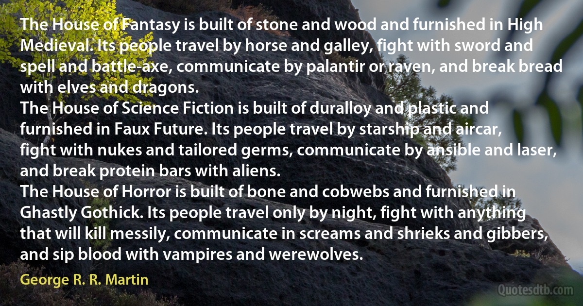 The House of Fantasy is built of stone and wood and furnished in High Medieval. Its people travel by horse and galley, fight with sword and spell and battle-axe, communicate by palantir or raven, and break bread with elves and dragons.
The House of Science Fiction is built of duralloy and plastic and furnished in Faux Future. Its people travel by starship and aircar, fight with nukes and tailored germs, communicate by ansible and laser, and break protein bars with aliens.
The House of Horror is built of bone and cobwebs and furnished in Ghastly Gothick. Its people travel only by night, fight with anything that will kill messily, communicate in screams and shrieks and gibbers, and sip blood with vampires and werewolves. (George R. R. Martin)