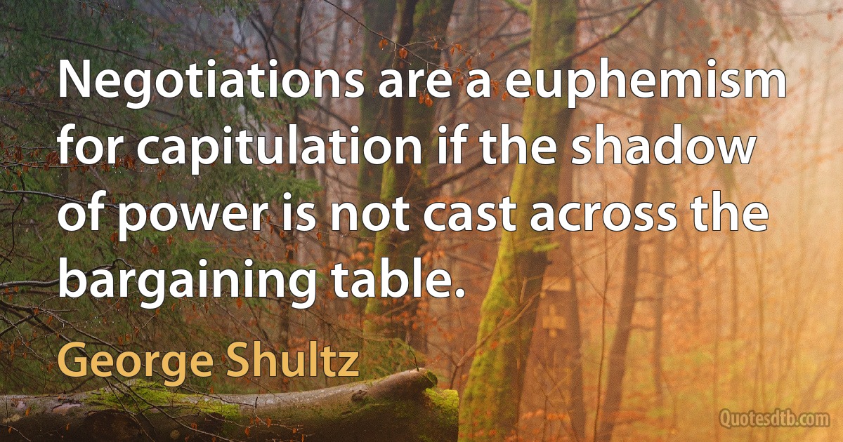 Negotiations are a euphemism for capitulation if the shadow of power is not cast across the bargaining table. (George Shultz)