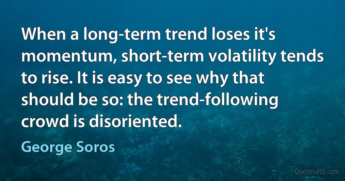 When a long-term trend loses it's momentum, short-term volatility tends to rise. It is easy to see why that should be so: the trend-following crowd is disoriented. (George Soros)