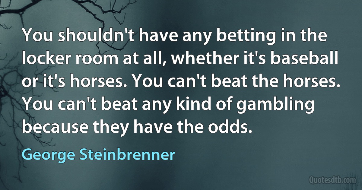 You shouldn't have any betting in the locker room at all, whether it's baseball or it's horses. You can't beat the horses. You can't beat any kind of gambling because they have the odds. (George Steinbrenner)