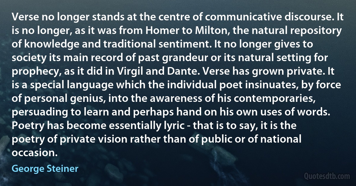 Verse no longer stands at the centre of communicative discourse. It is no longer, as it was from Homer to Milton, the natural repository of knowledge and traditional sentiment. It no longer gives to society its main record of past grandeur or its natural setting for prophecy, as it did in Virgil and Dante. Verse has grown private. It is a special language which the individual poet insinuates, by force of personal genius, into the awareness of his contemporaries, persuading to learn and perhaps hand on his own uses of words. Poetry has become essentially lyric - that is to say, it is the poetry of private vision rather than of public or of national occasion. (George Steiner)