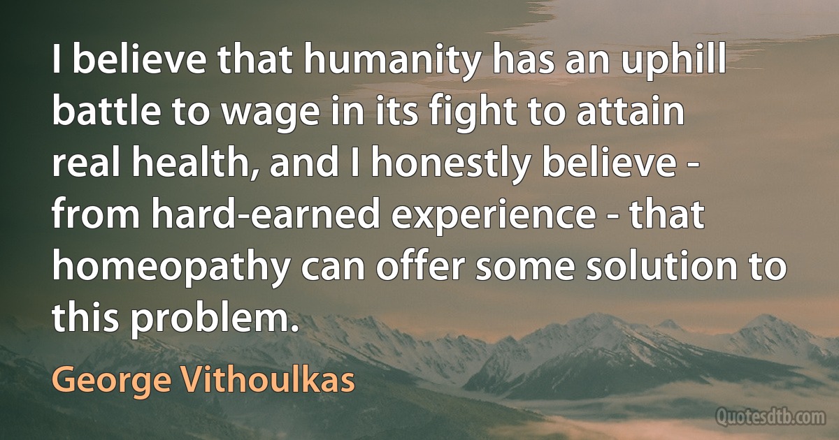 I believe that humanity has an uphill battle to wage in its fight to attain real health, and I honestly believe - from hard-earned experience - that homeopathy can offer some solution to this problem. (George Vithoulkas)