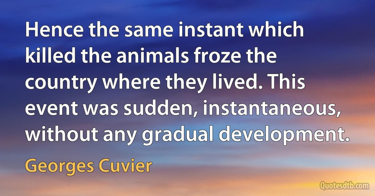 Hence the same instant which killed the animals froze the country where they lived. This event was sudden, instantaneous, without any gradual development. (Georges Cuvier)