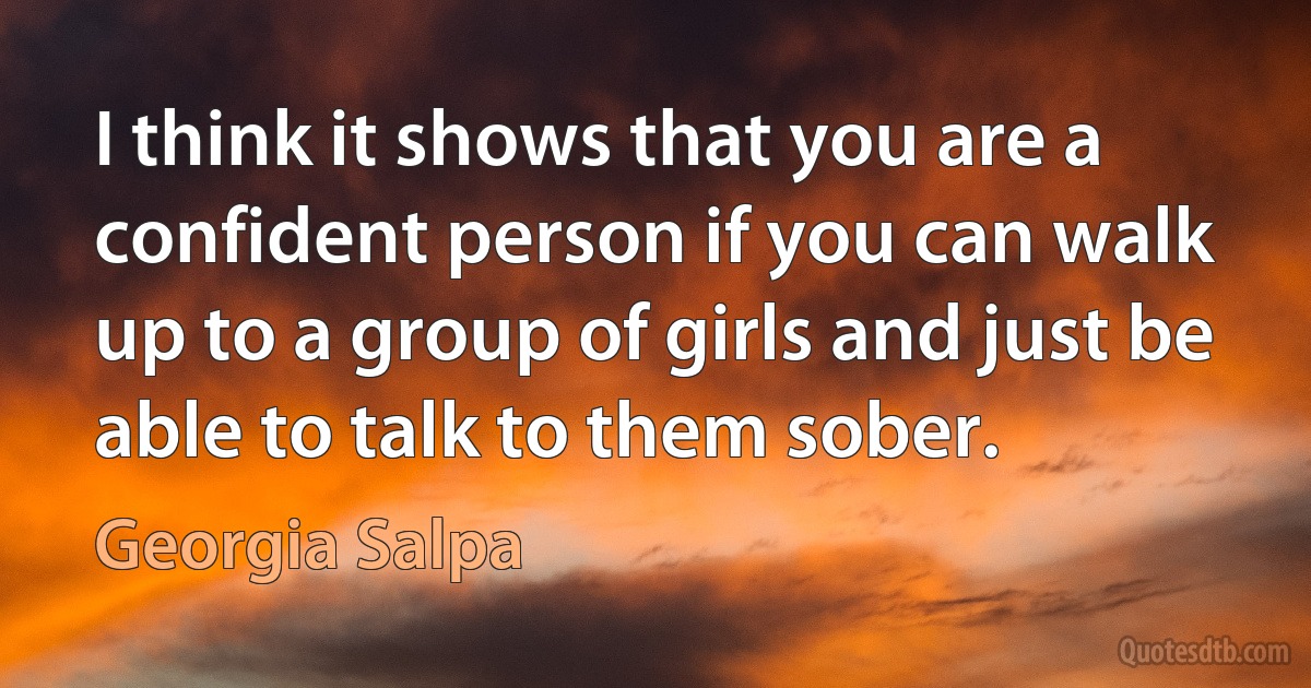 I think it shows that you are a confident person if you can walk up to a group of girls and just be able to talk to them sober. (Georgia Salpa)