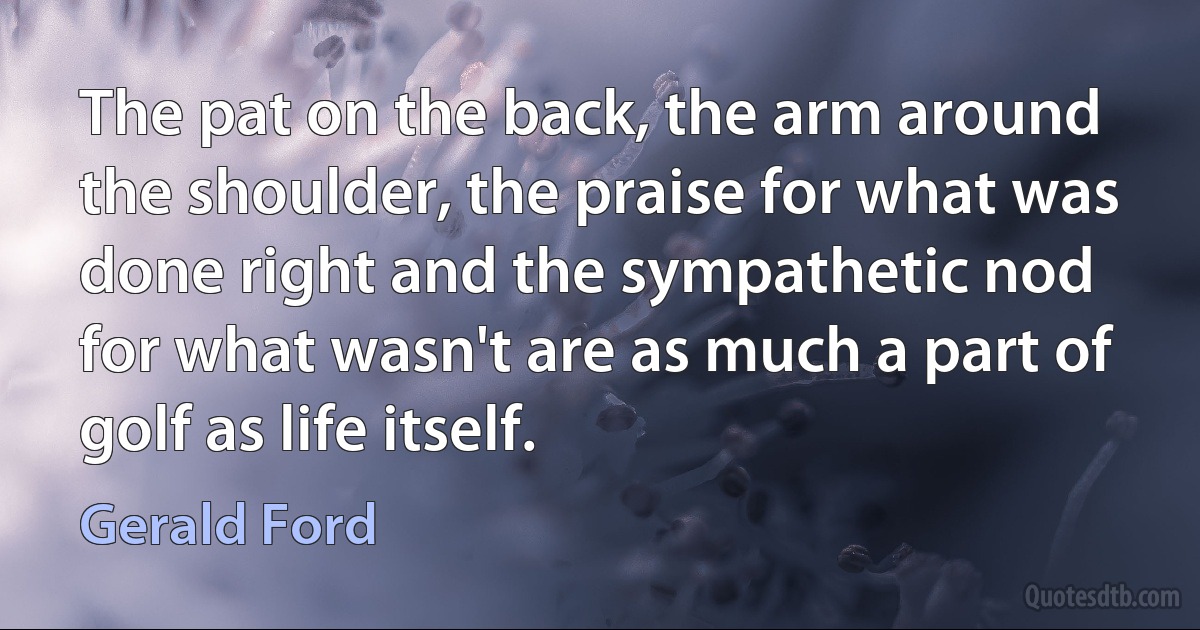 The pat on the back, the arm around the shoulder, the praise for what was done right and the sympathetic nod for what wasn't are as much a part of golf as life itself. (Gerald Ford)