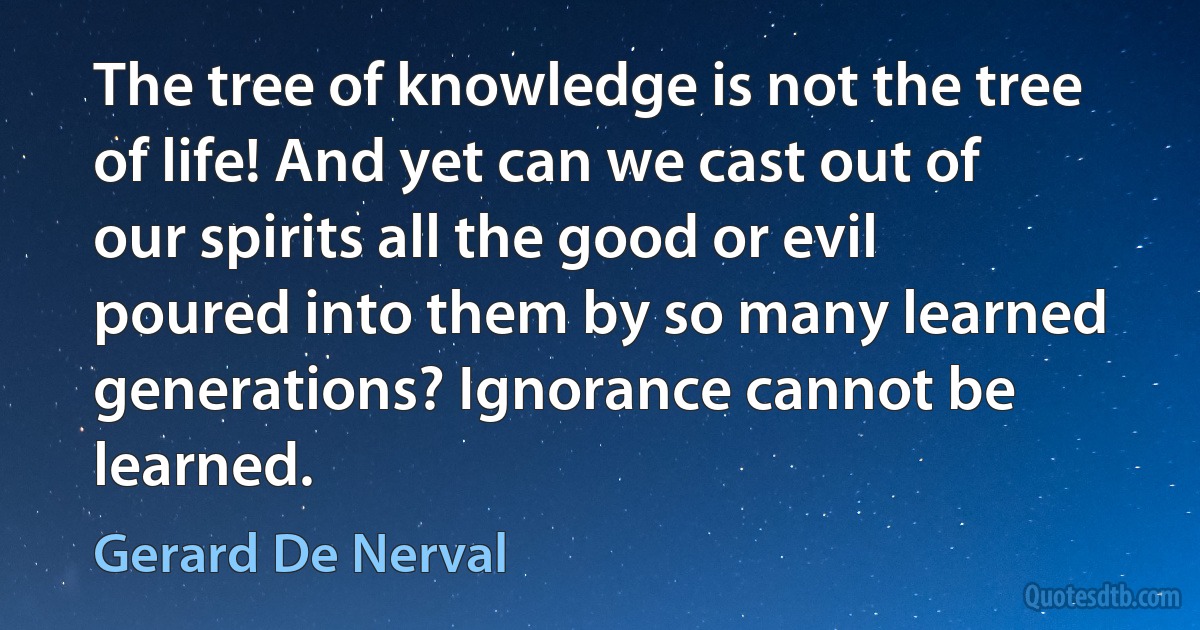 The tree of knowledge is not the tree of life! And yet can we cast out of our spirits all the good or evil poured into them by so many learned generations? Ignorance cannot be learned. (Gerard De Nerval)