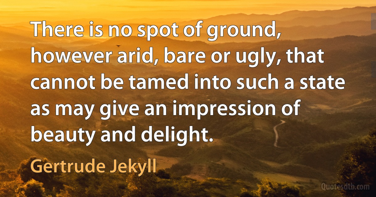 There is no spot of ground, however arid, bare or ugly, that cannot be tamed into such a state as may give an impression of beauty and delight. (Gertrude Jekyll)