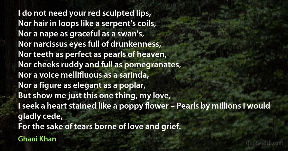 I do not need your red sculpted lips,
Nor hair in loops like a serpent's coils,
Nor a nape as graceful as a swan's,
Nor narcissus eyes full of drunkenness,
Nor teeth as perfect as pearls of heaven,
Nor cheeks ruddy and full as pomegranates,
Nor a voice mellifluous as a sarinda,
Nor a figure as elegant as a poplar,
But show me just this one thing, my love,
I seek a heart stained like a poppy flower – Pearls by millions I would gladly cede,
For the sake of tears borne of love and grief. (Ghani Khan)