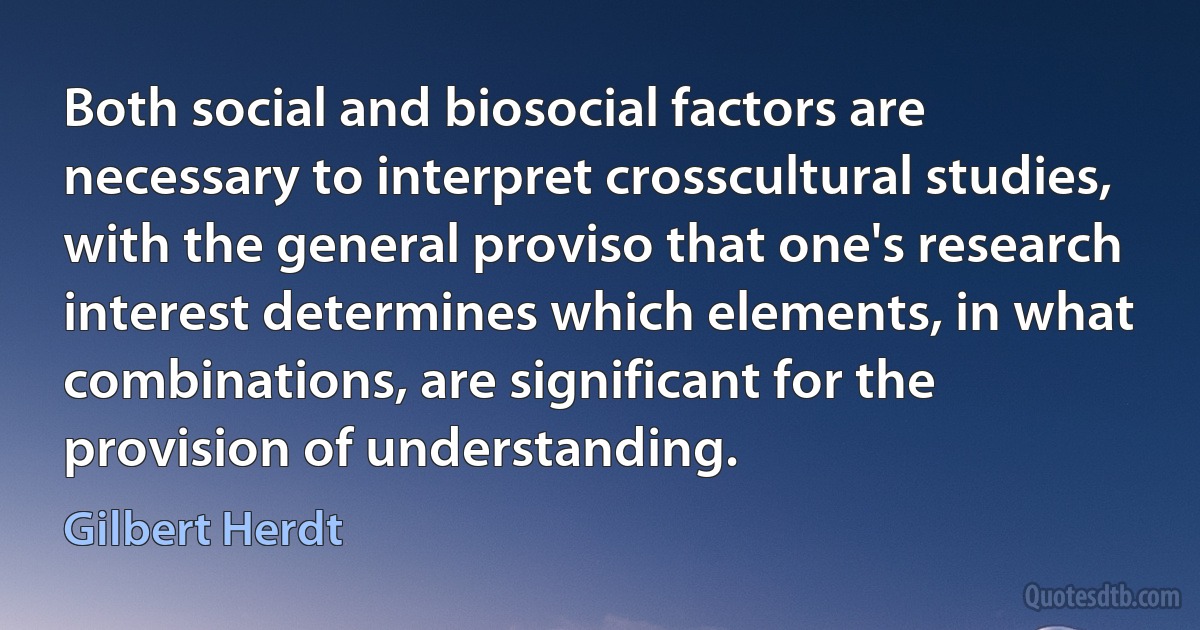 Both social and biosocial factors are necessary to interpret crosscultural studies, with the general proviso that one's research interest determines which elements, in what combinations, are significant for the provision of understanding. (Gilbert Herdt)