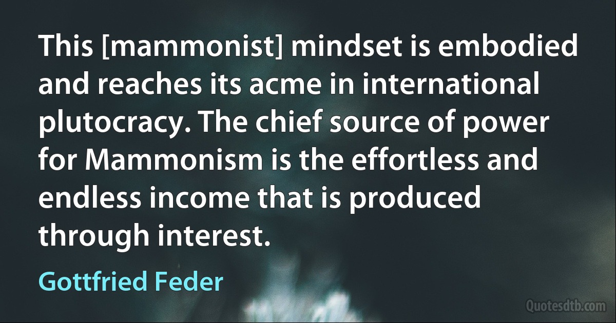 This [mammonist] mindset is embodied and reaches its acme in international plutocracy. The chief source of power for Mammonism is the effortless and endless income that is produced through interest. (Gottfried Feder)