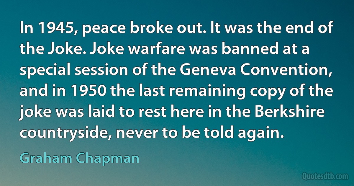 In 1945, peace broke out. It was the end of the Joke. Joke warfare was banned at a special session of the Geneva Convention, and in 1950 the last remaining copy of the joke was laid to rest here in the Berkshire countryside, never to be told again. (Graham Chapman)