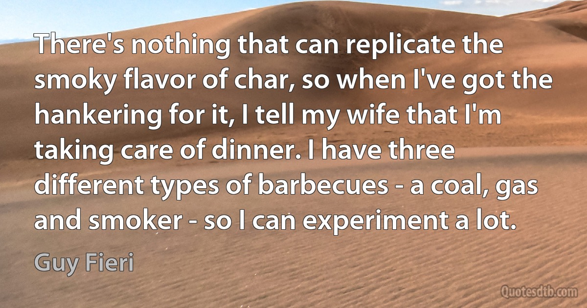 There's nothing that can replicate the smoky flavor of char, so when I've got the hankering for it, I tell my wife that I'm taking care of dinner. I have three different types of barbecues - a coal, gas and smoker - so I can experiment a lot. (Guy Fieri)