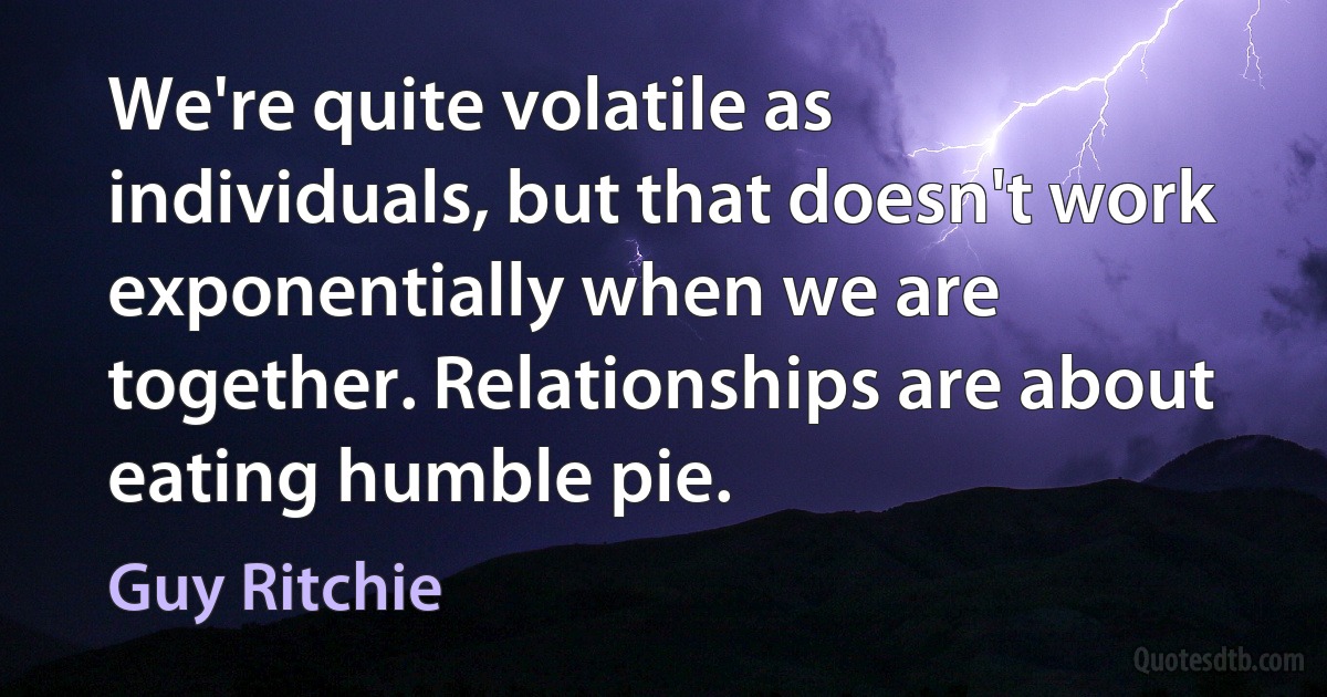 We're quite volatile as individuals, but that doesn't work exponentially when we are together. Relationships are about eating humble pie. (Guy Ritchie)