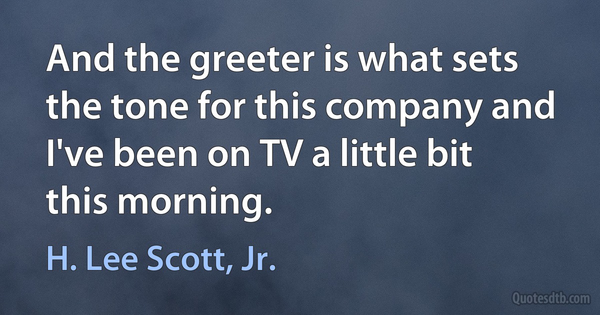 And the greeter is what sets the tone for this company and I've been on TV a little bit this morning. (H. Lee Scott, Jr.)