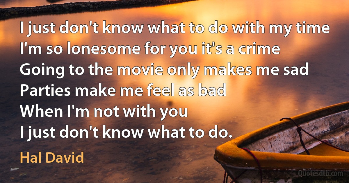 I just don't know what to do with my time
I'm so lonesome for you it's a crime
Going to the movie only makes me sad
Parties make me feel as bad
When I'm not with you
I just don't know what to do. (Hal David)