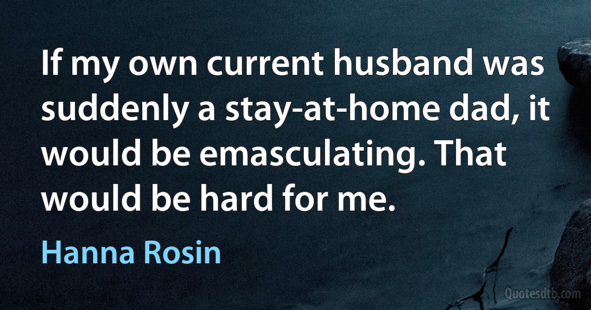 If my own current husband was suddenly a stay-at-home dad, it would be emasculating. That would be hard for me. (Hanna Rosin)