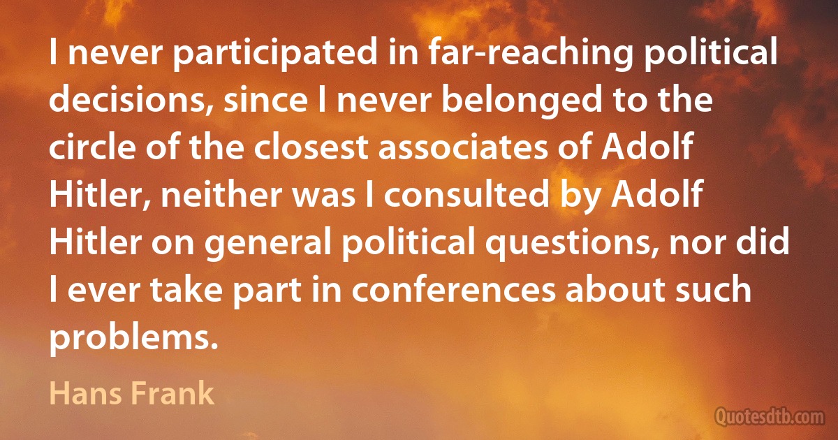 I never participated in far-reaching political decisions, since I never belonged to the circle of the closest associates of Adolf Hitler, neither was I consulted by Adolf Hitler on general political questions, nor did I ever take part in conferences about such problems. (Hans Frank)