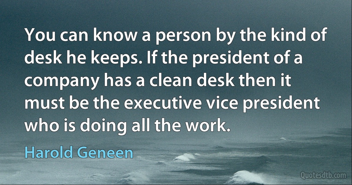 You can know a person by the kind of desk he keeps. If the president of a company has a clean desk then it must be the executive vice president who is doing all the work. (Harold Geneen)